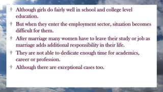 † Although girls do fairly well in school and college level
education.
† But when they enter the employment sector, situation becomes
difficult for them.
† After marriage many women have to leave their study or job as
marriage adds additional responsibility in their life.
† They are not able to dedicate enough time for academics,
career or profession.
† Although there are exceptional cases too.
 