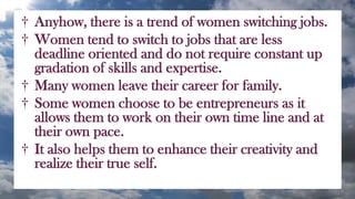† Anyhow, there is a trend of women switching jobs.
† Women tend to switch to jobs that are less
deadline oriented and do not require constant up
gradation of skills and expertise.
† Many women leave their career for family.
† Some women choose to be entrepreneurs as it
allows them to work on their own time line and at
their own pace.
† It also helps them to enhance their creativity and
realize their true self.
 