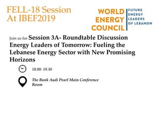 FELL-18 Session
At IBEF2019
Join us for Session 3A- Roundtable Discussion
Energy Leaders of Tomorrow: Fueling the
Lebanese Energy Sector with New Promising
Horizons
18.00- 19.30
The Bank Audi Pearl Main Conference
Room
 