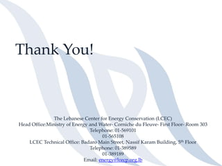 Thank You!
The Lebanese Center for Energy Conservation (LCEC)
Head Office:Ministry of Energy and Water- Corniche du Fleuve- First Floor- Room 303
Telephone: 01-569101
01-565108
LCEC Technical Office: Badaro Main Street, Nassif Karam Building, 5th Floor
Telephone: 01-389589
01-389189
Email: energy@lcecp.org.lb
 