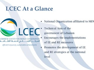 LCEC At a Glance
 National Organization affiliated to MEW
 Technical Arm of the
government of Lebanon
 Encourages the implementations
of EE and RE measures
 Promotes the development of EE
and RE strategies at the national
level
 