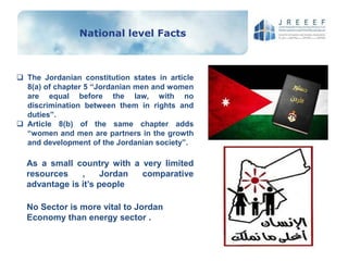 National level Facts
 The Jordanian constitution states in article
8(a) of chapter 5 “Jordanian men and women
are equal before the law, with no
discrimination between them in rights and
duties”.
 Article 8(b) of the same chapter adds
“women and men are partners in the growth
and development of the Jordanian society”.
As a small country with a very limited
resources , Jordan comparative
advantage is it’s people
No Sector is more vital to Jordan
Economy than energy sector .
 