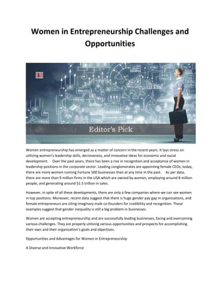 Women in Entrepreneurship Challenges and
Opportunities
Women entrepreneurship has emerged as a matter of concern in the recent years. It lays stress on
utilizing women’s leadership skills, decisiveness, and innovative ideas for economic and social
development. Over the past years, there has been a rise in recognition and acceptance of women in
leadership positions in the corporate sector. Leading conglomerates are appointing female CEOs; today,
there are more women running Fortune 500 businesses than at any time in the past. As per data,
there are more than 9 million firms in the USA which are owned by women, employing around 8 million
people, and generating around $1.5 trillion in sales.
However, in spite of all these developments, there are only a few companies where we can see women
in top positions. Moreover, recent data suggest that there is huge gender pay gap in organizations, and
female entrepreneurs are citing imaginary male co-founders for credibility and recognition. These
examples suggest that gender inequality is still a big problem in businesses.
Women are accepting entrepreneurship and are successfully leading businesses, facing and overcoming
various challenges. They are properly utilizing various opportunities and prospects for accomplishing
their own and their organization’s goals and objectives.
Opportunities and Advantages for Women in Entrepreneurship
A Diverse and Innovative Workforce
 