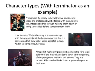 Character types (With terminator as an
example)
Protagonist- Generally rather attractive and in good
shape the protagonist will be tasked with taking down
the Antagonist either through hunting them down or
trying to escape/ defend someone from them.
Love interest- Whilst they may not see eye to eye
with the protagonist at the beginning of the film it is
convention that they will at some point fall in love.
And in true 80’s style, have sex.
Antagonist- Generally presented as invincible for a large
portion of the movie it will come down to the ingenuity
of the protagonist to defeat this enemy. They are
ruthless killers and will take down anyone who gets in
their way.
 