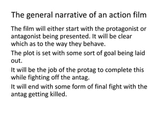 The general narrative of an action film
The film will either start with the protagonist or
antagonist being presented. It will be clear
which as to the way they behave.
The plot is set with some sort of goal being laid
out.
It will be the job of the protag to complete this
while fighting off the antag.
It will end with some form of final fight with the
antag getting killed.
 
