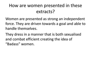 How are women presented in these
extracts?
Women are presented as strong an independent
force. They are driven towards a goal and able to
handle themselves.
They dress in a manner that is both sexualised
and combat efficient creating the idea of
“Badass” women.
 