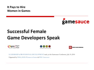 Successful Female  Game Developers Speak   It Pays to Hire Women in Games LEADERSHIP & PROFESSIONAL DEVELOPMENT  track, at the Gamesauce Conference, July 19, 2010 Organized by  WIGI ,  IGDA Women in Games  &  WIG Vancouver   