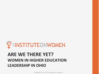 ARE	
  WE	
  THERE	
  YET?	
  
WOMEN	
  IN	
  HIGHER	
  EDUCATION	
  
LEADERSHIP	
  IN	
  OHIO	
  
                Copyright	
  ©	
  2012	
  The	
  Ins4tute	
  on	
  Women	
  
 