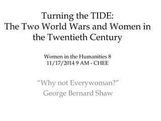 Turning the TIDE: 
The Two World Wars and Women in 
the Twentieth Century 
Women in the Humanities 8 
11/17/2014 9 AM - CHEE 
“Why not Everywoman?” 
George Bernard Shaw 
 