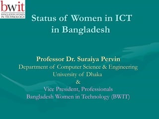 Status of Women in ICT
in Bangladesh
Professor Dr. Suraiya Pervin
Department of Computer Science & Engineering
University of Dhaka
&
Vice President, Professionals
Bangladesh Women in Technology (BWIT)
 