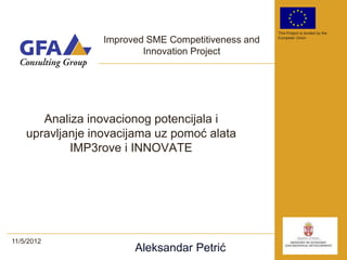 This Project is funded by the

                  Improved SME Competitiveness and   European Union


                          Innovation Project




       Analiza inovacionog potencijala i
    upravljanje inovacijama uz pomoć alata
            IMP3rove i INNOVATE




11/5/2012
                        Aleksandar Petrić
 