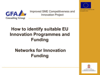 This Project is funded by the

         Improved SME Competitiveness and   European Union


                 Innovation Project




 How to identify suitable EU
Innovation Programmes and
          Funding

  Networks for Innovation
        Funding
 