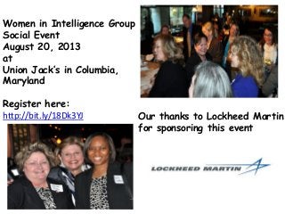 Women in Intelligence Group
Social Event
August 20, 2013
at
Union Jack’s in Columbia,
Maryland
Register here:
http://bit.ly/18Dk3YJ Our thanks to Lockheed Martin
for sponsoring this event
 