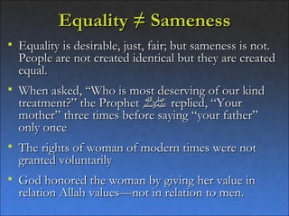 Equality ≠ Sameness
   Equality is desirable, just, fair; but sameness is not.
    People are not created identical but they are created
    equal.
   When asked, “Who is most deserving of our kind
    treatment?” the Prophet ‫ ﷺ‬replied, “Your
    mother” three times before saying “your father”
    only once
   The rights of woman of modern times were not
    granted voluntarily
   God honored the woman by giving her value in
    relation Allah values—not in relation to men.
 