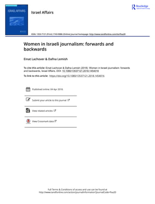 Full Terms & Conditions of access and use can be found at
http://www.tandfonline.com/action/journalInformation?journalCode=fisa20
Israel Affairs
ISSN: 1353-7121 (Print) 1743-9086 (Online) Journal homepage: http://www.tandfonline.com/loi/fisa20
Women in Israeli journalism: forwards and
backwards
Einat Lachover & Dafna Lemish
To cite this article: Einat Lachover & Dafna Lemish (2018): Women in Israeli journalism: forwards
and backwards, Israel Affairs, DOI: 10.1080/13537121.2018.1454016
To link to this article: https://doi.org/10.1080/13537121.2018.1454016
Published online: 04 Apr 2018.
Submit your article to this journal
View related articles
View Crossmark data
 