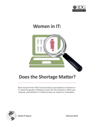 Women in IT:




 Does the Shortage Matter?
New research from IDG Connect looks at perceptions of women in
IT, what the gender imbalance means for the industry in 2013 and
 beyond, and whether it is likely to have an impact on innovation.




Global IT Report                                       February 2013
 