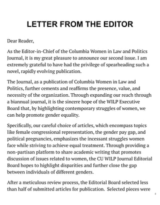 LETTER FROM THE EDITOR
Dear Reader,
As the Editor-in-Chief of the Columbia Women in Law and Politics
Journal, it is my great pleasure to announce our second issue. I am
extremely grateful to have had the privilege of spearheading such a
novel, rapidly evolving publication.
The Journal, as a publication of Columbia Women in Law and
Politics, further cements and reafﬁrms the presence, value, and
necessity of the organization. Through expanding our reach through
a biannual journal, it is the sincere hope of the WILP Executive
Board that, by highlighting contemporary struggles of women, we
can help promote gender equality.
Speciﬁcally, our careful choice of articles, which encompass topics
like female congressional representation, the gender pay gap, and
political pregnancies, emphasizes the incessant struggles women
face while striving to achieve equal treatment. Through providing a
non-partisan platform to share academic writing that promotes
discussion of issues related to women, the CU WILP Journal Editorial
Board hopes to highlight disparities and further close the gap
between individuals of different genders.
After a meticulous review process, the Editorial Board selected less
than half of submitted articles for publication. Selected pieces were
4
 