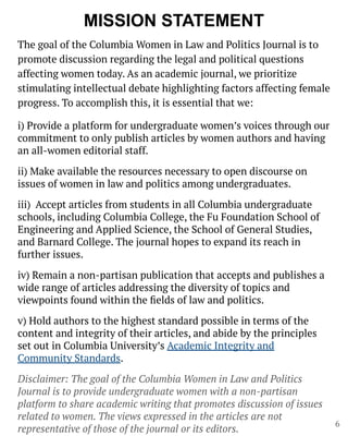 MISSION STATEMENT
The goal of the Columbia Women in Law and Politics Journal is to
promote discussion regarding the legal and political questions
affecting women today. As an academic journal, we prioritize
stimulating intellectual debate highlighting factors affecting female
progress. To accomplish this, it is essential that we:
i) Provide a platform for undergraduate women’s voices through our
commitment to only publish articles by women authors and having
an all-women editorial staff.
ii) Make available the resources necessary to open discourse on
issues of women in law and politics among undergraduates.
iii) Accept articles from students in all Columbia undergraduate
schools, including Columbia College, the Fu Foundation School of
Engineering and Applied Science, the School of General Studies,
and Barnard College. The journal hopes to expand its reach in
further issues.
iv) Remain a non-partisan publication that accepts and publishes a
wide range of articles addressing the diversity of topics and
viewpoints found within the ﬁelds of law and politics.
v) Hold authors to the highest standard possible in terms of the
content and integrity of their articles, and abide by the principles
set out in Columbia University’s Academic Integrity and
Community Standards.
Disclaimer: The goal of the Columbia Women in Law and Politics
Journal is to provide undergraduate women with a non-partisan
platform to share academic writing that promotes discussion of issues
related to women. The views expressed in the articles are not
representative of those of the journal or its editors.
6
 