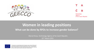 Women in leading positions
What can be done by RFOs to increase gender balance?
“This project has received funding from the European Union’s Horizon 2020 research
and innovation programme under grant agreement No 741128”. This presentation
reflects the views only of the author, and the Commission cannot be held responsible
for any use which may be made of the information contained therein.”
22nd March 2021
Marcel Kraus, Technology Agency of he Czech Republic
 