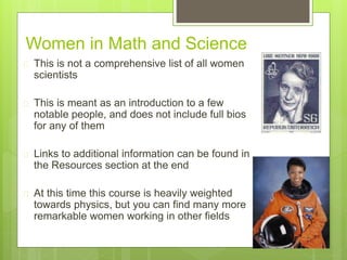 Women in Math and Science
 This is not a comprehensive list of all women
scientists
 This is meant as an introduction to a few
notable people, and does not include full bios
for any of them
 Links to additional information can be found in
the Resources section at the end
 At this time this course is heavily weighted
towards physics, but you can find many more
remarkable women working in other fields
 