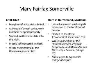 Amalie Emmy NoetherMarch 23 1882-1935Father was a Professor and noted mathematician.She was trained in “household arts and feminine graces”.She was tutored in math.Occasionally lectured in place of her father when he was ill. Moved to Gottingen and works with Hilbert and Klein on the theory of relativity. University was opposed to allowing females to become lecturers. Born in Ergangen, South Germany.Eventually she got a title of professor but no salary. At 38 coauthored a paper on differential operators. Great teacher. 37 publications. Her position and salary was withdrawn when the Nazi’s took over. Teach at Princeton but dies suddenly after a successful operation. 