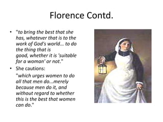 Florence Contd. "to bring the best that she has, whatever that is to the work of God's world... to do the thing that is good, whether it is 'suitable for a woman' or not." She cautions:"which urges women to do all that men do...merely because men do it, and without regard to whether this is the best that women can do."