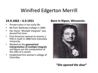 Winifred Edgerton Merrill24.9.1862 – 6.9.1951Private tutors in her early life.BA from Wellesley College in 1883.Her thesis "Multiple Integrals“ was denied first time.First American woman to receive a PhD in math in 1886 from Columbia University.Worked on the geometrical interpretation of multiple integrals and figure out the computation of the orbit of a comet.Established first woman's college of Columbia.Born in Ripon, Wisconsin.“She opened the door”