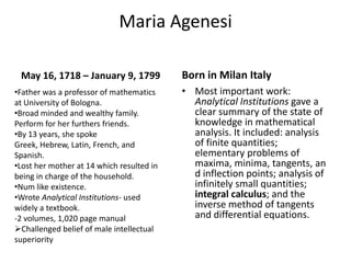 Maria AgenesiMay 16, 1718 – January 9, 1799Most important work: Analytical Institutions gave a clear summary of the state of knowledge in mathematical analysis. It included: analysis of finite quantities; elementary problems of maxima, minima, tangents, and inflection points; analysis of infinitely small quantities; integral calculus; and the inverse method of tangents and differential equations.Born in Milan ItalyFather was a professor of mathematics      at University of Bologna. 