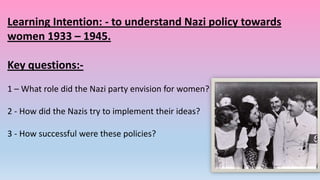 Learning Intention: - to understand Nazi policy towards
women 1933 – 1945.
Key questions:1 – What role did the Nazi party envision for women?
2 - How did the Nazis try to implement their ideas?
3 - How successful were these policies?

 