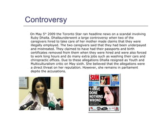 Controversy <ul><li>On May 5 th  2009 the Toronto Star ran headline news on a scandal involving Ruby Dhalla. Dhallaunderwe...