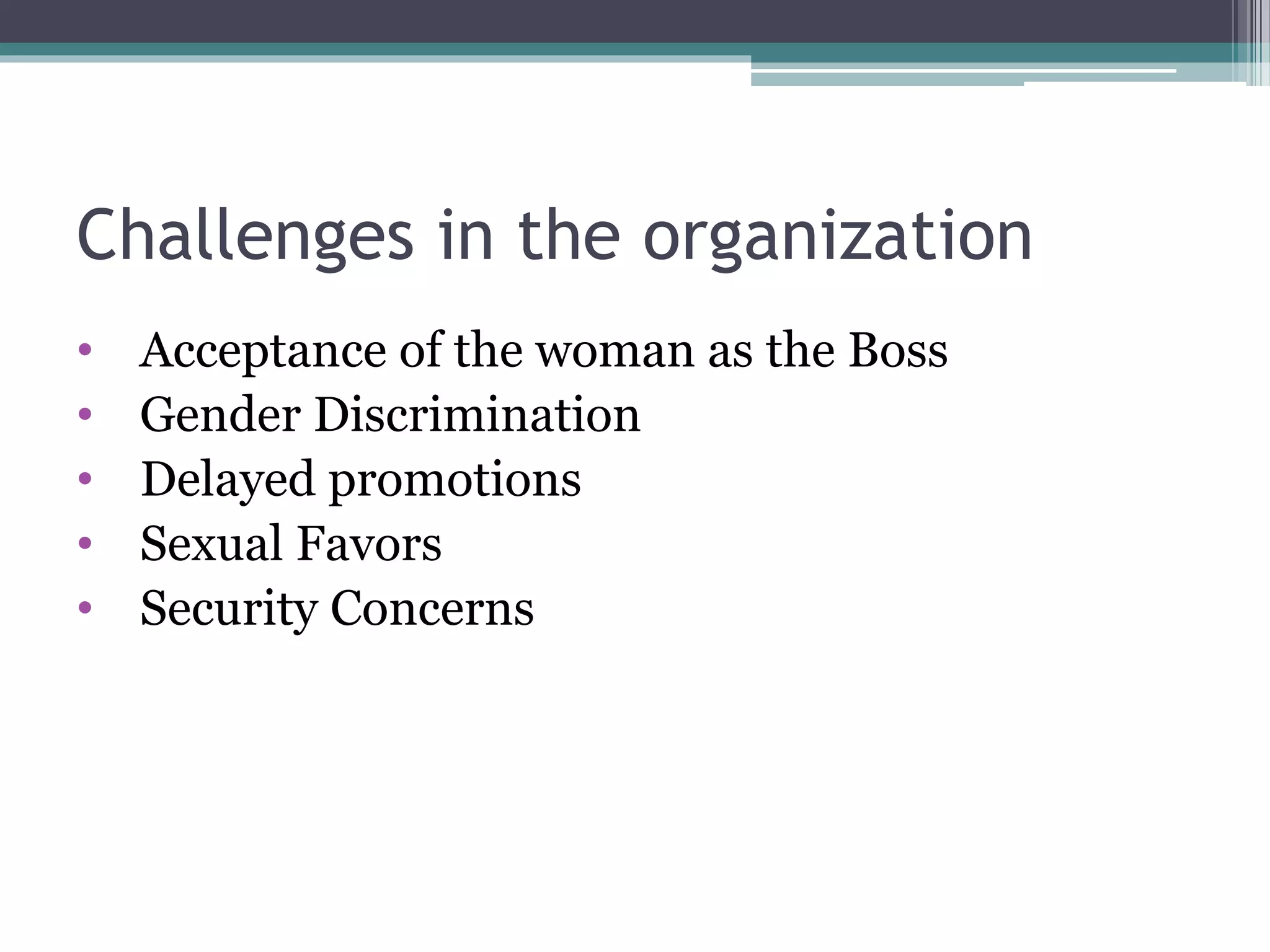 Challenges in the organization
• Acceptance of the woman as the Boss
• Gender Discrimination
• Delayed promotions
• Sexual Favors
• Security Concerns
 