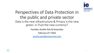 Perspectives of Data Protection in
the public and private sector
Data is the new infrastructure & Privacy is the new
green. Is Trust the new currency?
Founder, Aurélie Pols & Associates
February 21st 2022
aurelie.pols@protonmail.com
1
 