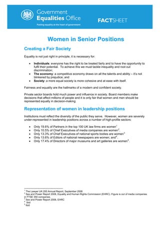 Women in Senior Positions
Creating a Fair Society
Equality is not just right in principle, it is necessary for:

    •   Individuals: everyone has the right to be treated fairly and to have the opportunity to
        fulfil their potential. To achieve this we must tackle inequality and root out
        discrimination;
    •   The economy: a competitive economy draws on all the talents and ability – it’s not
        blinkered by prejudice; and
    •   Society: a more equal society is more cohesive and at ease with itself.

Fairness and equality are the hallmarks of a modern and confident society.

Private sector boards hold much power and influence in society. Board members make
decisions that affect millions of people and it is only fair that women and men should be
represented equally in decision-making.

Representation of women in leadership positions
Institutions must reflect the diversity of the public they serve. However, women are severely
under-represented in leadership positions across a number of high-profile sectors:

    •   Only 19.6% of Partners in the top 100 UK law firms are women 1
    •   Only 10.5% of Chief Executives of media companies are women 2 .
    •   Only 13.3% of Chief Executives of national sports bodies are women 3
    •   Only 13.6% of Editors of national newspapers are women; and 4 .
    •   Only 17.4% of Directors of major museums and art galleries are women 5 .




1
  The Lawyer UK 200 Annual Report, September 2008
2
  Sex and Power Report 2008, Equality and Human Rights Commission (EHRC). Figure is out of media companies
in FTSE 350 companies.
3
  Sex and Power Report 2008, EHRC
4
   Ibid
5
  Ibid
 