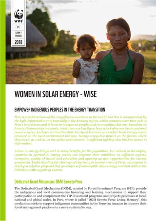 2018
PE
CLIMAY
ENERGÍA
WOMENINSOLARENERGY-WISE
Peru is considered one of the megadiverse countries in the world, but this is compromised by
the high deforestation rate especially in the Amazon region, which contains more than 74% of
Peru’s total forests and is home to indigenous peoples and communities that are dependent on
forests. Communities in remote, rural areas such as these, have a lack of access to conventional
power sources. As these communities have to rely on kerosene or wood for basic energy needs,
pressure on the local environment increase, having a negative impact on the forests where
they dwell, as well as on the global environment. Insufficient lighting also hinders access to
information.
Access to energy brings with it many benefits for the population. For women in developing
countries in particular, energy access can improve their conditions in different aspects,
increasing quality of health and education and opening up new opportunities for income
generation. Understanding the shortage of electricity in remote areas of Peru, we propose to
develop a solution proposal that generates self-sustainable clean energy and that adds to the
initiatives with support of women.
EMPOWERINDIGENOUSPEOPLESINTHEENERGYTRANSITION
DedicatedGrantMecanism:DGMSawetoPeru
The Dedicated Grant Mechanism (DGM), created by Forest Investment Program (FIP), provide
the indigenous and local communities financing and learning mechanisms to support their
participation in and complement the FIP investment programs and projects processes at local,
national and global scales. In Peru, where is called “DGM Saweto Peru: Living Memory”, this
mechanism seeks to support indigenous communities in the Peruvian Amazon to improve their
forest management practices in a more sustainable way.
 