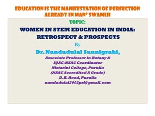 Education is the manifestation of perfection
already in man” Swamiji
TOPIC:
WOMEN IN STEM EDUCATION IN INDIA:
RETROSPECT & PROSPECTS
By
Dr.Nandadulal Sannigrahi,
Associate Professor in Botany &
IQAC-NAAC Coordinator
Nistarini College,Purulia
(NAAC Accredited A Grade)
D.B.Road,Purulia
nandadulal2002prl@ gmail.com
 