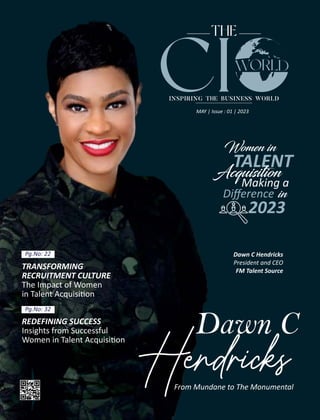 THE
INSPIRING THE BUSINESS WORLD
CI
REDEFINING SUCCESS
Insights from Successful
Women in Talent Acquisi on
Pg.No: 32
Dawn C
Hendricks
From Mundane to The Monumental
Dawn C Hendricks
President and CEO
FM Talent Source
Women in
TALENT
Acquis ion
Making a
Diﬀerence in
2023
MAY | Issue : 01 | 2023
Pg.No: 22
TRANSFORMING
RECRUITMENT CULTURE
The Impact of Women
in Talent Acquisi on
 