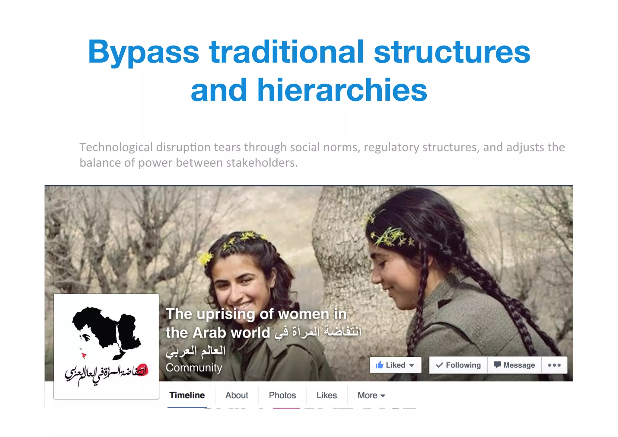 Bypass traditional structures
and hierarchies
Technological	
  disrupIon	
  tears	
  through	
  social	
  norms,	
  regulatory	
  structures,	
  and	
  adjusts	
  the	
  
balance	
  of	
  power	
  between	
  stakeholders.	
  	
  
 