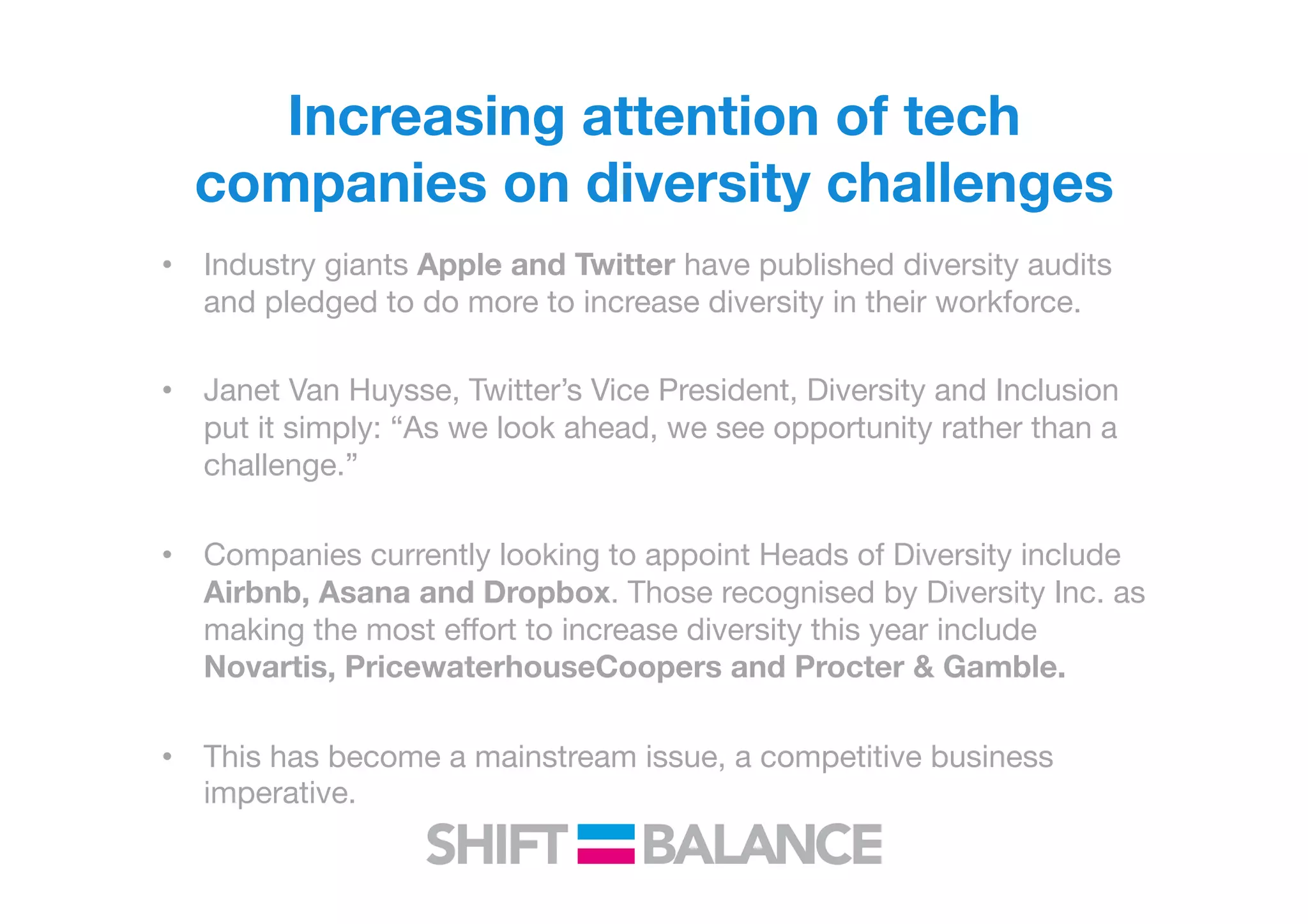 Increasing attention of tech
companies on diversity challenges
•  Industry giants Apple and Twitter have published diversity audits
and pledged to do more to increase diversity in their workforce.
•  Janet Van Huysse, Twitter’s Vice President, Diversity and Inclusion
put it simply: “As we look ahead, we see opportunity rather than a
challenge.”
•  Companies currently looking to appoint Heads of Diversity include
Airbnb, Asana and Dropbox. Those recognised by Diversity Inc. as
making the most eﬀort to increase diversity this year include
Novartis, PricewaterhouseCoopers and Procter & Gamble.
•  This has become a mainstream issue, a competitive business
imperative.
 