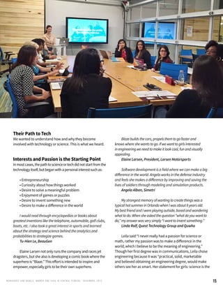 15RENEG ADES AND REBELS, W OMEN AND T ECH IN CENTRAL FL ORIDA • DECEMBER, 2015
Their Path to Tech
We wanted to understand how and why they become
involved with technology or science. This is what we heard.
Interests and Passion is the Starting Point
Inmostcases,thepathtoscienceortechdidnotstartfromthe
technologyitself,butbeganwithapersonalinterestsuchas:
	 • Entrepreneurship
	 • Curiosity about how things worked
	 • Desire to solve a meaningful problem
	 • Enjoyment of games or puzzles
	 • Desire to invent something new
	 • Desire to make a difference in the world
	 I would read through encyclopedias or books about
greatest inventions like the telephone, automobile, golf clubs,
boats, etc. I also took a great interest in sports and learned
about the strategy and science behind the analytics and
probabilities to strategize games.
	 Tu-Hien Le, BeauGen
	 Elaine Larsen not only runs the company and races jet
dragsters, but she also is developing a comic book where the
superhero is “Blaze.” This effort is intended to inspire and
empower, especially girls to be their own superhero.
	
	 Blazebuildsthecars,propelsthemtogofasterand
knowswhereshewantstogo.Ifwewanttogirlsinterested
inengineeringweneedtomakeitlookcool,funandvisually
appealing.
	 Elaine Larsen, President, Larsen Motorsports
	 Software development is a field where we can make a big
difference in the world. Angela works in the defense industry
and feels she makes a difference by improving and saving the
lives of soldiers through modeling and simulation products.
	 Angela Alban, Simetri
	 Mystrongestmemoryofwantingtocreatethingswasa
typicalhotsummerinOrlandowhenIwasabout8yearsold.
MybestfriendandIwereplayingoutside,boredandwondering
whattodo.Whensheaskedthequestion“whatdoyouwantto
do,”myanswerwasverysimply“Iwanttoinventsomething.”
	 Linda Rolf, Quest Technology Group and Quwho
	 Leila said “I never really had a passion for science or
math, rather my passion was to make a difference in the
world; which I believe to be the meaning of engineering.”
Though her first degree was in communications, Leila chose
engineering because it was “practical, solid, marketable
and believed obtaining an engineering degree, would make
others see her as smart. Her statement for girls: science is the
 