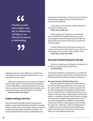 RENEGADES AND REBELS, W OMEN AND T ECH IN CENTRAL FL OR ID A • D E CE M BE R , 2 0 1 516
language necessary to make a difference in people’s lives.
Leila Nodarse, Terracon (Nodarse and Associates, Inc. was
acquired by Terracon in 2011).
	 Whenyoucanapplypassiontoanyproblem,you’regoingto
sticktoitlonger.Whenyoucareaboutwhatyou’reworkingon,
itmakesahugedifference.Lettingpeoplehavetheirownvoice,
theirownpassions,andcelebratingthediversityofopinionand
experience,andempoweringtheirsolutionsissoimportant.
	 Shannon Landin, Codecraft Lab
Problem-Solving is the Prize
100% of the women we spoke to express their passion for
problem-solving. They like being able to identify a meaningful
problem, examine it from various angles, acquire the resources
needed to solve the problem and then find a solution. This
was how they defined their day, the core of what they do as
entrepreneurs and executives. For them, their sense of success
at having solved a tough problem increased their sense of
enjoyment and satisfaction.
	 Small or large, you feel like you’re making a difference if
that problem is getting solved.
	 Shalyn Dever, Chatter Buzz
	 Shalyn has grown her company to several million in
revenue with 80% of her workforce being women. She
has her degrees in Electrical Engineering and an MBA. She
defines smart as the ability to understand a situation and
solve the problem.
	
	 It is about taking the time to find the best solution and
using your street smarts to find the right resources. Women are
great problem solvers and that’s what an engineer needs.
	 Shalyn Dever, Chatter Buzz Media
Early and Consistent Exposure is the Key
	 Dad was an entrepreneur. Mom bought me a chemistry set
and told me I could do anything. I believed her.
	 Jennifer McKinley
This has been reflected as a national trend. In a study of 100
women tech founders in Silicon Valley, it was found that over
half of the women had a parent who was an entrepreneur.
Mary Spio, Founder & CEO, Next Galaxy Corp.
	 Mary discovered her passion at five when she had
fun with her dad doing math puzzles. She discovered
her career path in the Air Force when an engineer told
her that she was good at fixing things. The perception
that she would be stuck in a lab for endless hours as an
engineer made this career unappealing. But she found a
passion for satellites and space and went back to college
to study electrical engineering, graduating first in her
class. Mary thought that the ability to send satellites
to space seemed like a radical power to have and calls
her degree her “Jedi Power.” She has multiple patents
in digital cinema technology. Mary would tell young
women that just as you can train the muscles in your
body, you can be good at engineering.
Parents or early
role models were
key to influencing
curiosity or an
interest in science
or technology.
“
”
 