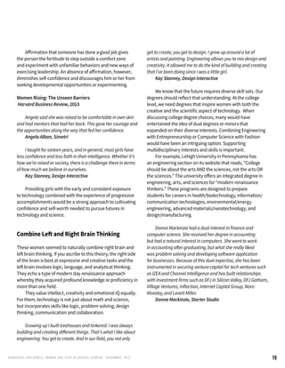 19RENEG ADES AND REBELS, W OMEN AND T ECH IN CENTRAL FL ORIDA • DECEMBER, 2015
	 Affirmation that someone has done a good job gives
the person the fortitude to step outside a comfort zone
and experiment with unfamiliar behaviors and new ways of
exercising leadership. An absence of affirmation, however,
diminishes self-confidence and discourages him or her from
seeking developmental opportunities or experimenting.
Women Rising: The Unseen Barriers
Harvard Business Review, 2013
	 Angela said she was raised to be comfortable in own skin
and had mentors that had her back. This gave her courage and
the opportunities along the way that fed her confidence.
	 Angela Alban, Simetri
	 I taught for sixteen years, and in general, most girls have
less confidence and less faith in their intelligence. Whether it’s
how we’re raised or society, there is a challenge there in terms
of how much we believe in ourselves.
	 Kay Stanney, Design Interactive
	 Providing girls with the early and consistent exposure
to technology combined with the experience of progressive
accomplishments would be a strong approach to cultivating
confidence and self-worth needed to pursue futures in
technology and science.
Combine Left and Right Brain Thinking
These women seemed to naturally combine right brain and
left brain thinking. If you ascribe to this theory, the right side
of the brain is best at expressive and creative tasks and the
left brain involves logic, language, and analytical thinking.
They echo a type of modern day renaissance approach
whereby they acquired profound knowledge or proficiency in
more than one field.
	 They value intellect, creativity and emotional IQ equally.
For them, technology is not just about math and science,
but incorporates skills like logic, problem-solving, design
thinking, communication and collaboration.
	 Growing up I built treehouses and tinkered. I was always
building and creating different things. That’s what I like about
engineering. You get to create. And in our field, you not only
get to create, you get to design. I grew up around a lot of
artists and painting. Engineering allows you to mix design and
creativity. It allowed me to do the kind of building and creating
that I’ve been doing since I was a little girl.
	 Kay Stanney, Design Interactive
	 We know that the future requires diverse skill sets. Our
degrees should reflect that understanding. At the college
level, we need degrees that inspire women with both the
creative and the scientific aspect of technology. When
discussing college degree choices, many would have
entertained the idea of dual degrees or minors that
expanded on their diverse interests. Combining Engineering
with Entrepreneurship or Computer Science with Fashion
would have been an intriguing option. Supporting
multidisciplinary interests and skills is important.
	 For example, Lehigh University in Pennsylvania has
an engineering section on its website that reads, “College
should be about the arts AND the sciences, not the arts OR
the sciences.” The university offers an integrated degree in
engineering, arts, and sciences for “modern renaissance
thinkers.” These programs are designed to prepare
students for careers in health/biotechnology, information/
communication technologies, environmental/energy
engineering, advanced materials/nanotechnology, and
design/manufacturing.
	 Donna Mackinzie had a dual interest in finance and
computer science. She received her degree in accounting
but had a natural interest in computers. She went to work
in accounting after graduating, but what she really liked
was problem solving and developing software application
for businesses. Because of this dual expertise, she has been
instrumental in securing venture capital for tech ventures such
as IZEA and Channel Intelligence and has built relationships
with investment firms such as DFJ in Silicon Valley, DFJ Gotham,
Village Ventures, Inflection, Internet Capital Group, Noro-
Moseley, and Lovett Miller.
	 Donna Mackinzie, Starter Studio
 