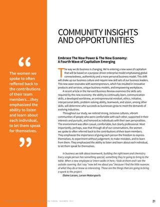 21
communityinsights
andopportunities
Embrace The New Power & The New Economy:
A Fourth Wave of Capitalism Emerging
T
he way we do business is changing. We’re entering a new wave of capitalism
that will be based on a purpose-driven enterprise model emphasizing global
connectedness, authenticity and a more personal business model. This shift
will shake up our business culture and require new skill sets of our business leaders.
This new wave resonates with womenpreneurs, which has resulted in innovative
products and services, unique business models, and empowering workplaces.
	 A recent article in the Harvard Business Review examines the skills sets
required by this new economy: the ability to continually learn, communication
skills, a developed worldview, an entrepreneurial mindset, ethics, initiative,
interpersonal skills, problem-solving ability, teamwork, and vision, among other
skills, will determine who succeeds as businesses grow to meet the demands of
evolving industries.
	 Throughout our study, we noticed strong, inclusive cultures, vibrant
communities of people who were comfortable with each other, supported in their
interests and pursuits, and honored as individuals with their own personalities.
The environment was often casual, comfortable, but clearly professional. Most
importantly, perhaps, was that through all of our conversations, the women
we spoke to often referred back to the contributions of their team members.
They emphasize the importance of giving each person the freedom to express
themselves, to experiment without judgement, to make mistakes, and to learn
from them. They emphasized the ability to listen and learn about each individual,
to let them speak for themselves.
	
	 In business we talk about teamwork, building the right team and chemistry.
Every single person has something special, something they’re going to bring to the
table. When a new employee or intern walks in here, I look at them and I see the
outside covering. But I say “now tell me about you” because I find the little nuances
of what they do or know so interesting. Those are the things that are going to bring
a spark to the project.
	 Elaine Larsen, Larsen Motorsports
The women we
spoke to often
reffered back to
the contributions
of their team
members…they
emphasized the
ability to listen
and learn about
each individual,
to let them speak
for themselves.
“
”
RENEG ADES AND REBELS, W OMEN AND T ECH IN CENTRAL FL ORIDA • DECEMBER, 2015
 