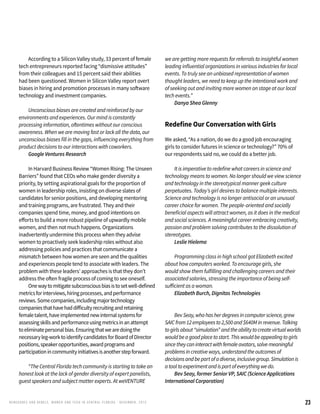 23RENEG ADES AND REBELS, W OMEN AND T ECH IN CENTRAL FL ORIDA • DECEMBER, 2015
	 According to a Silicon Valley study, 33 percent of female
tech entrepreneurs reported facing “dismissive attitudes”
from their colleagues and 15 percent said their abilities
had been questioned. Women in Silicon Valley report overt
biases in hiring and promotion processes in many software
technology and investment companies.
	 Unconscious biases are created and reinforced by our
environments and experiences. Our mind is constantly
processing information, oftentimes without our conscious
awareness. When we are moving fast or lack all the data, our
unconscious biases fill in the gaps, influencing everything from
product decisions to our interactions with coworkers.
	 Google Ventures Research
	 In Harvard Business Review “Women Rising: The Unseen
Barriers” found that CEOs who make gender diversity a
priority, by setting aspirational goals for the proportion of
women in leadership roles, insisting on diverse slates of
candidates for senior positions, and developing mentoring
and training programs, are frustrated. They and their
companies spend time, money, and good intentions on
efforts to build a more robust pipeline of upwardly mobile
women, and then not much happens. Organizations
inadvertently undermine this process when they advise
women to proactively seek leadership roles without also
addressing policies and practices that communicate a
mismatch between how women are seen and the qualities
and experiences people tend to associate with leaders. The
problem with these leaders’ approaches is that they don’t
address the often fragile process of coming to see oneself.
	 Onewaytomitigatesubconsciousbiasistosetwell-defined
metricsforinterviews,hiringprocesses,andperformance
reviews.Somecompanies,includingmajortechnology
companiesthathavehaddifficultyrecruitingandretaining
femaletalent,haveimplementednewinternalsystemsfor
assessingskillsandperformanceusingmetricsinanattempt
toeliminatepersonalbias.Ensuringthatwearedoingthe
necessaryleg-worktoidentifycandidatesforBoardofDirector
positions,speakeropportunities,awardprogramsand
participationincommunityinitiativesisanotherstepforward.
	 “The Central Florida tech community is starting to take an
honest look at the lack of gender diversity of expert panelists,
guest speakers and subject matter experts. At weVENTURE
we are getting more requests for referrals to insightful women
leading influential organizations in various industries for local
events. To truly see an unbiased representation of women
thought leaders, we need to keep up the intentional work and
of seeking out and inviting more women on stage at our local
tech events.”
	 Danya Shea Glenny
Redefine Our Conversation with Girls
We asked, “As a nation, do we do a good job encouraging
girls to consider futures in science or technology?” 70% of
our respondents said no, we could do a better job.
	 It is imperative to redefine what careers in science and
technology means to women. No longer should we view science
and technology in the stereotypical manner geek culture
perpetuates. Today’s girl desires to balance multiple interests.
Science and technology is no longer antisocial or an unusual
career choice for women. The people-oriented and socially
beneficial aspects will attract women, as it does in the medical
and social sciences. A meaningful career embracing creativity,
passion and problem solving contributes to the dissolution of
stereotypes.
	 Leslie Hielema
	 Programming class in high school got Elizabeth excited
about how computers worked. To encourage girls, she
would show them fulfilling and challenging careers and their
associated salaries, stressing the importance of being self-
sufficient as a woman.
	 Elizabeth Burch, Dignitas Technologies
	 BevSeay,whohasherdegreesincomputerscience,grew
SAICfrom12employeesto2,500and$640Minrevenue.Talking
togirlsabout“simulation”andtheabilitytocreatevirtualworlds
wouldbeagoodplacetostart.Thiswouldbeappealingtogirls
sincetheycaninteractwithfemaleavatars,solvemeaningful
problemsincreativeways,understandtheoutcomesof
decisionsandbepartofadiverse,inclusivegroup.Simulationis
atooltoexperimentandispartofeverythingwedo.
	 Bev Seay, former Senior VP, SAIC (Science Applications
International Corporation)
 