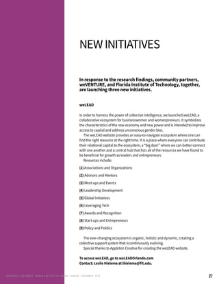 27
Newinitiatives
In response to the research findings, community partners,
weVENTURE, and Florida Institute of Technology, together,
are launching three new initiatives.
weLEAD
In order to harness the power of collective intelligence, we launched weLEAD, a
collaborative ecosystem for businesswomen and womenpreneurs. It symbolizes
the characteristics of the new economy and new power and is intended to improve
access to capital and address unconscious gender bias.
	 The weLEAD website provides an easy-to-navigate ecosystem where one can
find the right resource at the right time. It is a place where everyone can contribute
their relational capital to the ecosystem, a “big door” where we can better connect
with one another and a central hub that lists all of the resources we have found to
be beneficial for growth as leaders and entrepreneurs.
	 Resources include:
(1) Associations and Organizations
(2) Advisors and Mentors
(3) Meet-ups and Events
(4) Leadership Development
(5) Global Initiatives
(6) Leveraging Tech
(7) Awards and Recognition
(8) Start-ups and Entrepreneurs
(9) Policy and Politics
	 The ever-changing ecosystem is organic, holistic and dynamic, creating a
collective support system that is continuously evolving.
	 Special thanks to Appleton Creative for creating the weLEAD website.
To access weLEAD, go to weLEADOrlando.com
Contact: Leslie Hielema at lhielema@fit.edu.
RENEG ADES AND REBELS, W OMEN AND T ECH IN CENTRAL FL ORIDA • DECEMBER, 2015
 