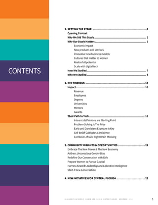 1
1. Setting the Stage:.................................................................2
	 Opening Context
	 Why We Did This Study................................................................... 2
	 Why Our Study Matters.................................................................. 3
		 Economic impact
		 New products and services
		 Innovative new business models
		 Cultures that matter to women
		 Realize full potential
		 Scale with digital tech
	 How We Studied............................................................................ 7
	 Who We Studied............................................................................. 8
2. Key Findings:........................................................................10
	Impact........................................................................................ 10
		 Revenue
		 Employees
		 Degrees
		 Universities
		 Mentors
		 Awards
	 Their Path to Tech........................................................................ 15
		 Interests & Passions are Starting Point
		 Problem-Solving is The Prize
		 Early and Consistent Exposure is Key
		 Self-belief Cultivates Confidence
		 Combine Left and Right Brain Thinking
3. Community Insights & Opportunities.................................21.
	 Embrace The New Power & The New Economy
	 Address Unconscious Gender Bias
	 Redefine Our Conversation with Girls
	 Prepare Women to Pursue Capital
	 Harness Shared Leadership and Collective Intelligence
	 Start A New Conversation
4. New Initiatives for Central FLorida...................................27
contents
RENEGADES AND REBELS, W OMEN AND T ECH IN CENTRAL FL ORIDA • NOVEMBER, 2015
 