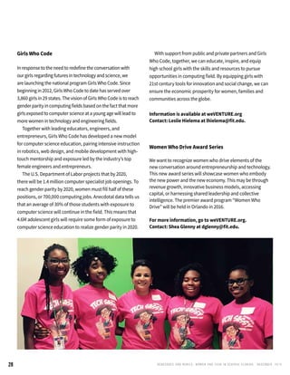 RENEGADES AND REBELS, W OMEN AND T ECH IN CENTRAL FL OR ID A • D E CE M BE R , 2 0 1 528
Girls Who Code
In response to the need to redefine the conversation with
our girls regarding futures in technology and science, we
are launching the national program Girls Who Code. Since
beginning in 2012, Girls Who Code to date has served over
3,860 girls in 29 states. The vision of Girls Who Code is to reach
gender parity in computing fields based on the fact that more
girls exposed to computer science at a young age will lead to
more women in technology and engineering fields.
	 Together with leading educators, engineers, and
entrepreneurs, Girls Who Code has developed a new model
for computer science education, pairing intensive instruction
in robotics, web design, and mobile development with high-
touch mentorship and exposure led by the industry’s top
female engineers and entrepreneurs.
	 The U.S. Department of Labor projects that by 2020,
there will be 1.4 million computer specialist job openings. To
reach gender parity by 2020, women must fill half of these
positions, or 700,000 computing jobs. Anecdotal data tells us
that an average of 30% of those students with exposure to
computer science will continue in the field. This means that
4.6M adolescent girls will require some form of exposure to
computer science education to realize gender parity in 2020.
	 With support from public and private partners and Girls
Who Code, together, we can educate, inspire, and equip
high school girls with the skills and resources to pursue
opportunities in computing field. By equipping girls with
21st century tools for innovation and social change, we can
ensure the economic prosperity for women, families and
communities across the globe.
Information is available at weVENTURE.org
Contact: Leslie Hielema at lhielema@fit.edu.
Women Who Drive Award Series
We want to recognize women who drive elements of the
new conversation around entrepreneurship and technology.
This new award series will showcase women who embody
the new power and the new economy. This may be through
revenue growth, innovative business models, accessing
capital, or harnessing shared leadership and collective
intelligence. The premier award program “Women Who
Drive” will be held in Orlando in 2016.
For more information, go to weVENTURE.org.
Contact: Shea Glenny at dglenny@fit.edu.
 