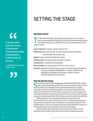 RENEGADES AND REBELS, W OMEN AND T ECH IN CENTRAL FL OR ID A • D E CE M BE R , 2 0 1 5
Opening Context
T
o make data meaningful and actionable, context is key. Here we hope to
share the purpose behind initiating this study and the framework that guided
us through the process. For quick reference, here are the parameters of our
research project:
Study Timeframe: 4 months, July thru October 2015
Sample Pool: 100 women owners, founders, executives and technologists 		
		 identified with 40% response rate
Region: Orange, Seminole and Brevard Counties
Company age: early-stage startup to decades in business
Company Size: 1 employee to 500 employees
Revenue Range: pre-revenue to over $65mm in annual revenue
Industries: advanced manufacturing, aerospace, civil engineering, data analytics,
		 electronics, hardware development, IT, medical, mobile and web 	
		 development, modeling and simulation, nanotech, sensors, 		
		 software development, virtual reality
Why We Did This Study
S
ince Florida Institute of Technology launched weVENTURE Orlando in March
2015, we’ve been asked to provide many community partners, policy-makers
and media sources insight into the women techpreneurs in our region.
To provide the most accurate picture possible, we knew we needed to formally
address the collection of this information in a way many of us can leverage as we
make Orlando and the surrounding area the #1 choice for women to start and grow
companies, and participate fully in the tech boom, unto the economic benefit of all.
	 Additionally, there was a prevailing perception at many levels of our
community that “there aren’t a lot of women in tech.” Personally we know many
women in tech, but weren’t sure how indicative our perspective really was of the
reality of women in tech across Central Florida. We needed to do more research on
the demographics of women techpreneurs across Central Florida.
	 We are also often asked “Why does it matter to have more women in tech?”
National economic studies confirm that women-owned companies may be the
settingthestage
It seems clear
that the future
of American
entrepreneurship
and growth is
in the hands of
women.
— Kauffman Foundation
report, 2014
“
”
2
 