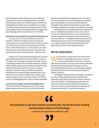 key to economic security in the years to come while local
studies confirm that the technology industry is the second
most important industry to our local economy. Therefore, we
investigated to see if there was a compelling case to justify a
community-wide imperative that we support women in tech
to have greater business success while also encouraging more
girls and young women to pursue futures in tech locally.
	
National Economic Insights Favoring Women Entrepreneurs
	 “Everyone, then, is in search of those future economic
tailwinds or “shocks” that will give a boost to twenty-first-
century growth in the same way that women’s labor force entry
and rising educational attainment did during the twentieth
century. One potential boost is a crucial economic area where
women continue to be underrepresented: entrepreneurship,
especially high-growth entrepreneurship.” - Kauffman, 2014
	 A study of U.S. Census data found that growth in women-
owned businesses with more than $10 million in revenue is
47% higher than among all companies with similar revenue.
A seed-stage investment firm recently reviewed its portfolio
and found that companies with at least one woman founder
performed 63% better, based on increase in company
valuation. In another study, the Kauffman foundation
found that women-led technology companies have a 35%
higher return on investment. With venture funding, those
companies have revenues 12% higher. Women are finding
success in building high-growth, venture-funded companies.
Local Economic Insights Favoring Technology Industry
In Central Florida, technology and science is the second-
largest industry after tourism, and it is one of the fastest-
growing, mirroring national and global trends. The area’s
primary industry sectors include modeling and simulation,
optics and photonics, interactive entertainment tech
and digital media, advanced manufacturing, information
technology, aviation and aerospace, and medical technology.
	 Learning about these companies and the entrepreneurs
who are building them provides us with a closer look at
a cluster of innovative businesses in our community and
provides insight into the experience of the entrepreneurs
who have built them. Through this information, we can see
the deep impact women have on the technology industry
in our region and gain a better understanding of future
opportunities for our community and the world.
Why Our Study Matters
W
e know that it is important to have more women
involved in technology and science. It is part of
the national dialog and can be seen in numerous
state and local initiatives. But we need to clearly understand
the reasons why it is important. By having a common
understanding of these reasons, we can leverage untapped
potential and implement the most impactful programs,
dialogs, and policy.
	 Technology is the thread that runs through a competitive
economy, driving multiple and diverse industries and
impacting myriad policy issues that are vital to commerce
and communication. Technology-based industries and
businesses create tremendous growth and opportunity
in the U.S. economy and are essential to competing in an
interconnected world. U.S.Chamber of Commerce
The potential to advance women economically may be the most exciting
transformative feature of technology.
— Center for the Advancement of Women, 2010
“
3RENEG ADES AND REBELS, W OMEN AND T ECH IN CENTRAL FL ORIDA • NOVEMBER, 2015
”
 