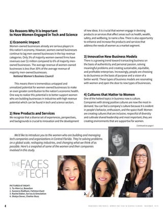 RENEGADES AND REBELS, W OMEN AND T ECH IN CENTRAL FL OR ID A • D E CE M BE R , 2 0 1 54
Six Reasons Why it is Important
to Have Women Engaged in Tech and Science
	
1) Economic Impact		
Women-owned businesses already are serious players in 	
this nation’s economy. However, women-owned businesses
continue to lag men-owned businesses in the top revenue
categories. Only 3% of majority women-owned firms have 	
revenues over $1 million compared to 6% of majority men-
owned businesses. The average revenue of women-owned
businesses is less than 30% of the average revenue of
majority men-owned businesses.
	 National Women’s Business Council
		 This means there is tremendous untapped and
unrealized potential for women-owned businesses to make
an even greater contribution to the nation’s economic health.
One way to realize this potential is to better support women
who are building businesses in industries with high revenue
potential which can be found in tech and science sectors.
2) New Products and Services
We recognize that a diverse set of experiences, perspectives,
and backgrounds is crucial to innovation and the development
of new ideas. It is crucial that women engage in devising
products or services that affect areas such as health, wealth,
safety, and wellbeing, to name a few. There is also opportunity
to enhance and increase the products and services that
address the needs of women as a market segment.
3) Innovative New Business Models
There is a growing trend toward transacting business on
the basis of authenticity and personal passion, solving
meaningful problems and creating sustainable, equitable,
and profitable enterprises. Increasingly, people are choosing
to do business on the basis of purpose and a vision of a
better world. These types of business models are resonating
with women and open the door to new types of businesses.
4) Cultures that Matter to Women
One of the hottest topics in business now is culture.
Companies with strong positive cultures are now the most in-
demand. You can feel a company's culture because it is evident
in people’s behavior, enthusiasm, and the space itself. Women
are creating cultures that are inclusive, respectful of diversity
and cultivateshared leadership and most important, they are
creating environments that are supportive for women.
PICTURED AT RIGHT:
1. Tu-Hien Le, BeauGen
2. Suneera Madhani, Fattmerchant
3. Rachel Baker, Servos & Simulation
4. Shalyn Dever, Chatter Buzz
4.
2.
3.
1.
Continued on page 6
	 We’d like to introduce you to the women who are building and managing
tech companies and organizations in Central Florida. They’re solving problems
on a global scale, reshaping industries, and changing what we think of as
possible. Here’s a snapshot of some of the women and their companies
involved in this study.
theFACES
OFTECH
 