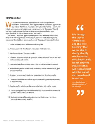 RENEG ADES AND REBELS, W OMEN AND T ECH IN CENTRAL FL ORIDA • DECEMBER, 2015
	 1. Define what we want to achieve and the end goals.
	 2. Validate goals with stakeholders and subject matters experts.
	 3. Identify members of the target market.
	 4. Take time to develop the RIGHT questions. Test questions to ensure that they
		 elicit necessary data points.
	 5. Listen closely and immerse ourselves in the target market’s environment.
	 6. Watch carefully to see what bubbles up. Identify trends, commonalities, gaps 	
		 and opportunities.
	 7. Develop a common and meaningful vocabulary that 	describes results.
	 8. Convene stakeholders around the opportunities and gaps that matter most 	
		 to the community.
	 9. Together, define solutions and programs that align with market needs.
	 10. Ensure synergy among stakeholder’s offerings and cultivate initiatives that 	
		 span the entire continuum of needs.
	 11. Nurture on-going collaboration, as a community, to ensure long-term 	
		 economic development benefits.
HOW We Studied
W
e took an entrepreneurial approach to this study. Our goal was to
understand women in tech in the region and then develop the appropriate
response to their needs. This response may be in the form of a community
initiative, entrepreneurial programs, or even a new area for discussion. The end
goal of the study is to identify how we, as a community, could be the most
impactful to the success of women in tech and science.
	 WeutilizedastructuredapproachdevelopedbyLeslieHielematoconductthis
studywhichincludedprinciplesfromleanstartupandnewproductdevelopment
processesandappliedthemtocivicdevelopment.Thestepstothisapproachinclude:
It is through
this type of
“immersive
and objective
listening” that
we are able to
clearly identify
root issues and
most importantly,
launch targeted
initiatives that
will resonate best
with the market
and propel us all
to success.
—Leslie Hielema,
Florida Institute of
Technology
“
”
7
 